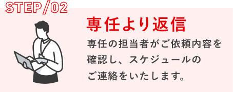 STEP/02 専任より返信：専任の担当者がご依頼内容を確認し、スケジュールのご連絡をいたします。